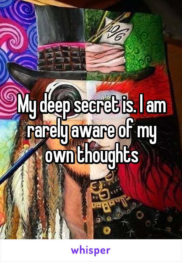 My deep secret is. I am rarely aware of my own thoughts