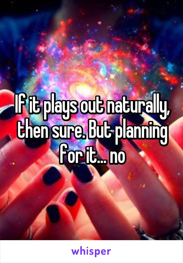 If it plays out naturally, then sure. But planning for it... no