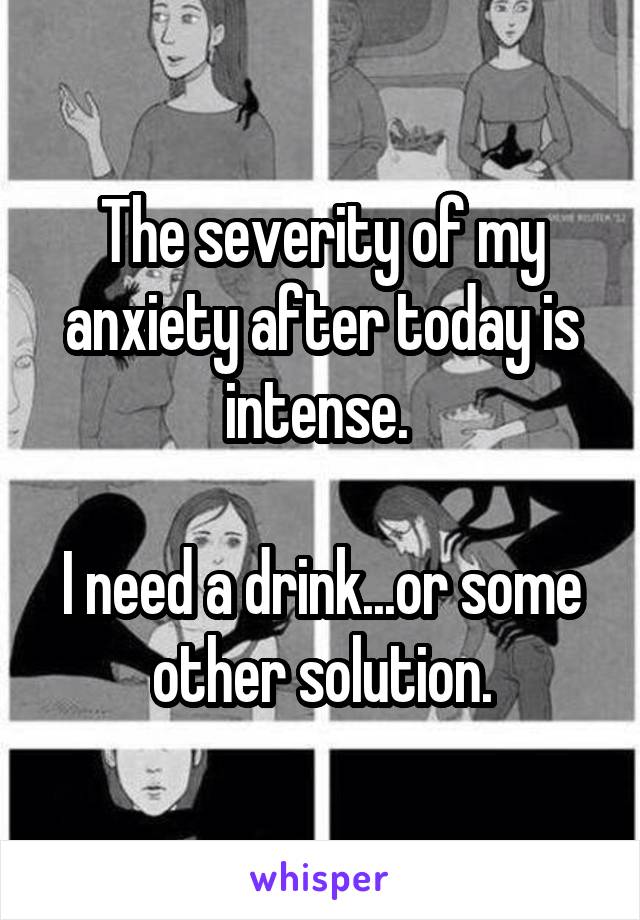 The severity of my anxiety after today is intense. 

I need a drink...or some other solution.