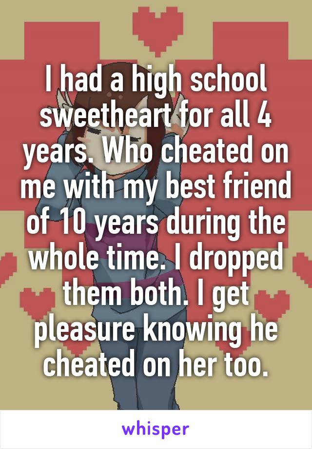 I had a high school sweetheart for all 4 years. Who cheated on me with my best friend of 10 years during the whole time. I dropped them both. I get pleasure knowing he cheated on her too.