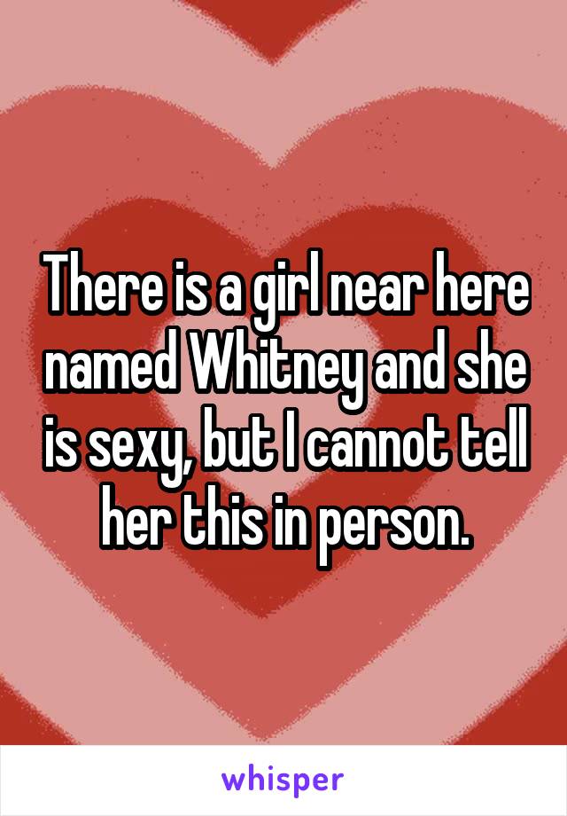 There is a girl near here named Whitney and she is sexy, but I cannot tell her this in person.