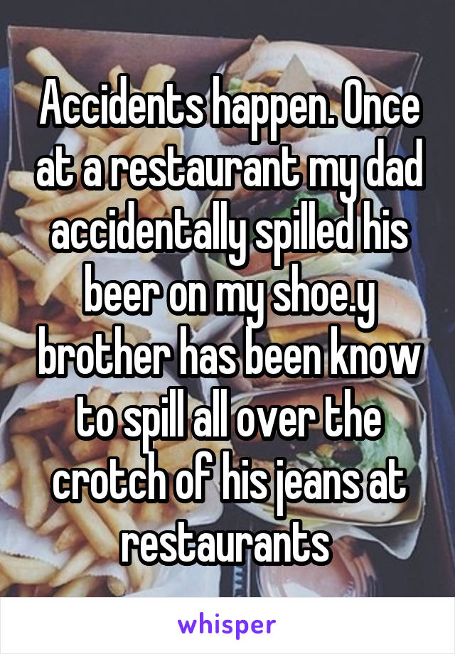 Accidents happen. Once at a restaurant my dad accidentally spilled his beer on my shoe.y brother has been know to spill all over the crotch of his jeans at restaurants 