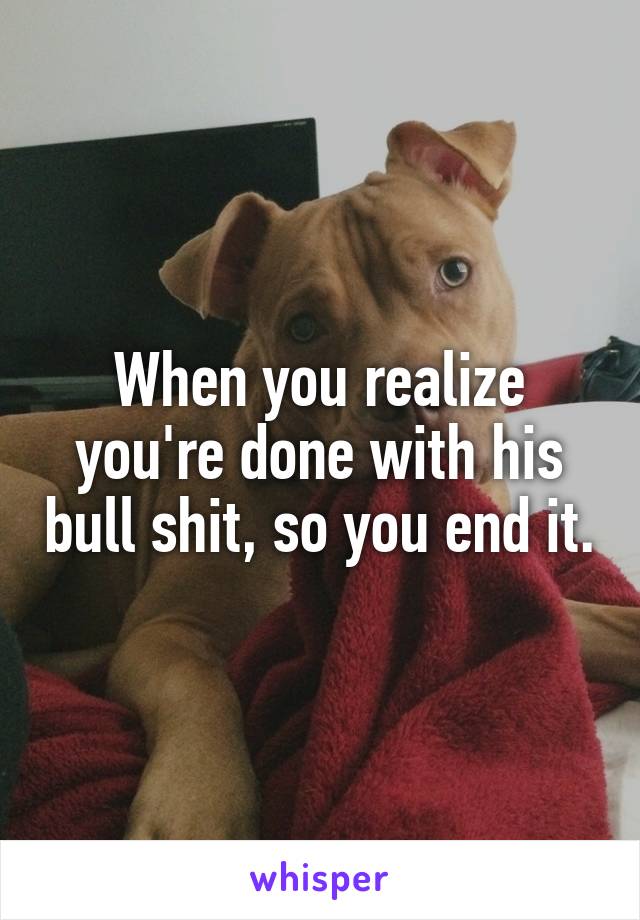 When you realize you're done with his bull shit, so you end it.