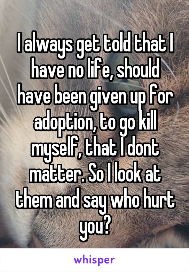 I always get told that I have no life, should have been given up for adoption, to go kill myself, that I dont matter. So I look at them and say who hurt you?