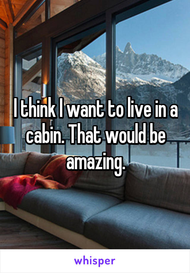 I think I want to live in a cabin. That would be amazing.