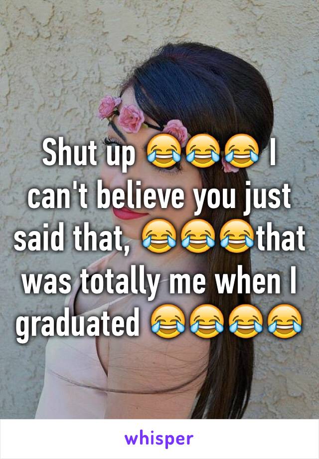 Shut up 😂😂😂 I can't believe you just said that, 😂😂😂that was totally me when I graduated 😂😂😂😂