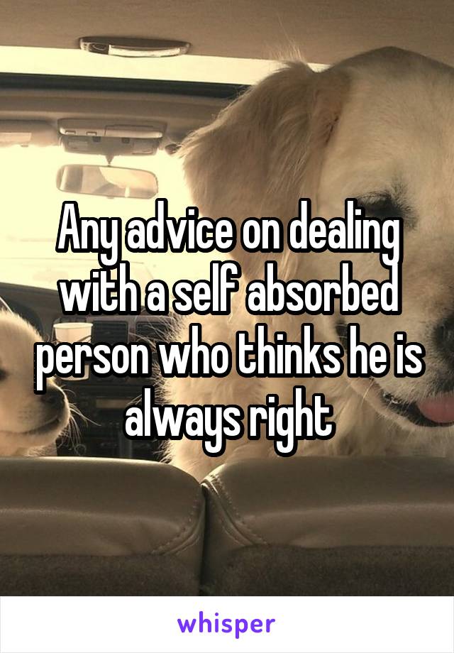 Any advice on dealing with a self absorbed person who thinks he is always right