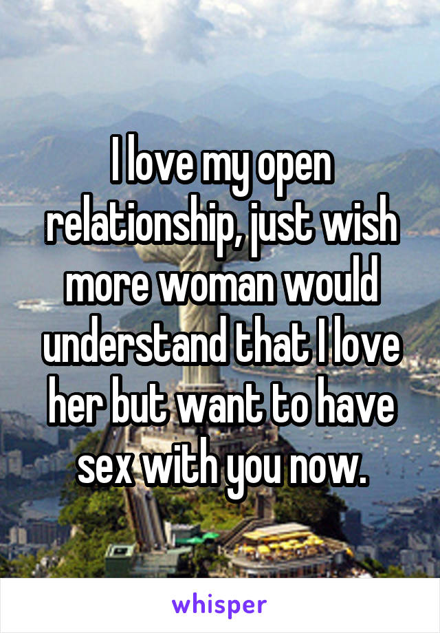 I love my open relationship, just wish more woman would understand that I love her but want to have sex with you now.