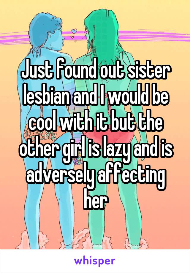 Just found out sister lesbian and I would be cool with it but the other girl is lazy and is adversely affecting her