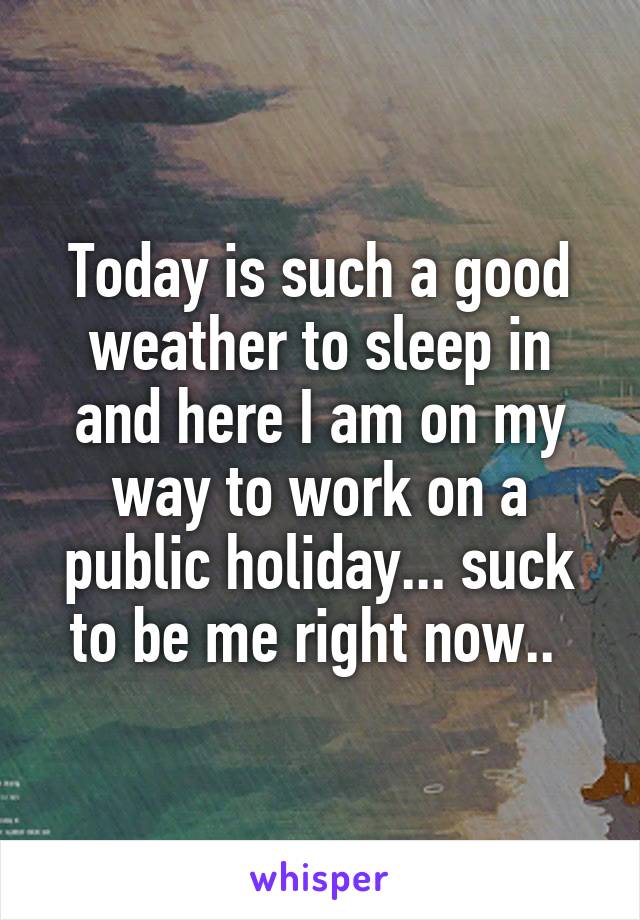 Today is such a good weather to sleep in and here I am on my way to work on a public holiday... suck to be me right now.. 