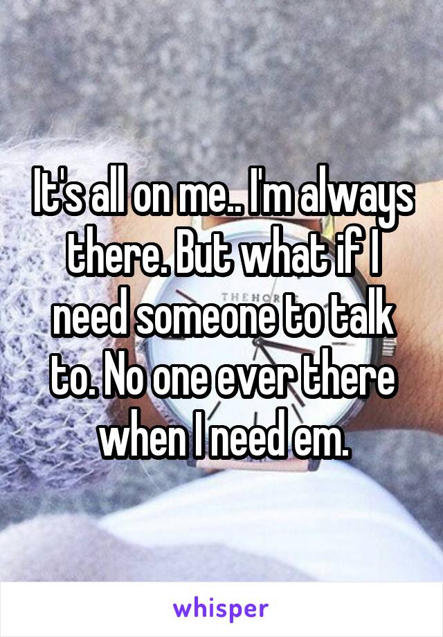 It's all on me.. I'm always there. But what if I need someone to talk to. No one ever there when I need em.