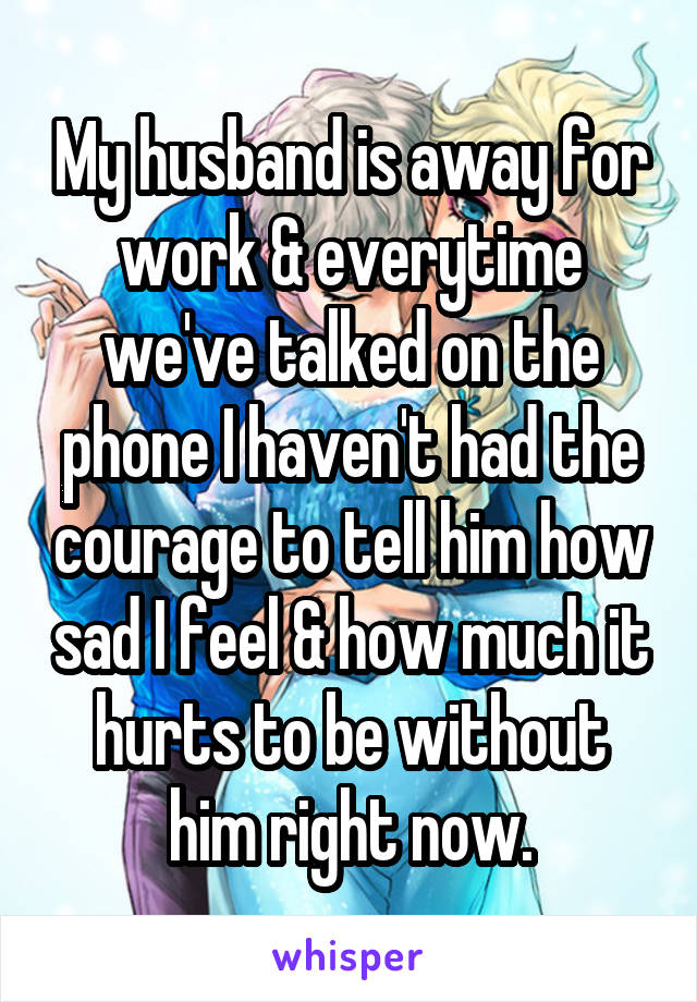 My husband is away for work & everytime we've talked on the phone I haven't had the courage to tell him how sad I feel & how much it hurts to be without him right now.