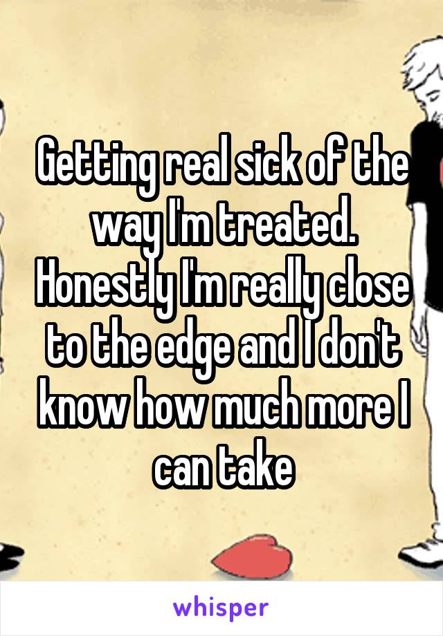 Getting real sick of the way I'm treated. Honestly I'm really close to the edge and I don't know how much more I can take