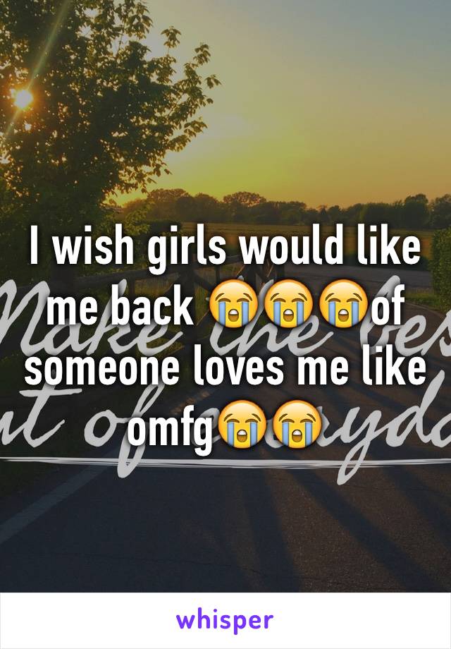 I wish girls would like me back 😭😭😭of someone loves me like omfg😭😭