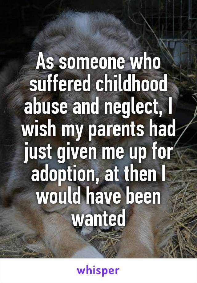 As someone who suffered childhood abuse and neglect, I wish my parents had just given me up for adoption, at then I would have been wanted