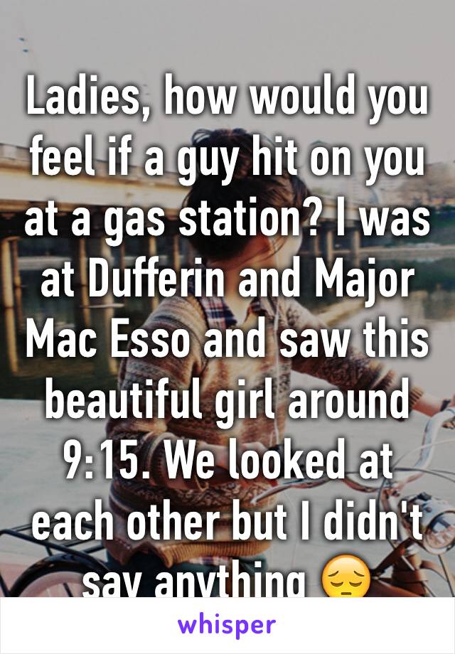 Ladies, how would you feel if a guy hit on you at a gas station? I was at Dufferin and Major Mac Esso and saw this beautiful girl around 9:15. We looked at each other but I didn't say anything 😔