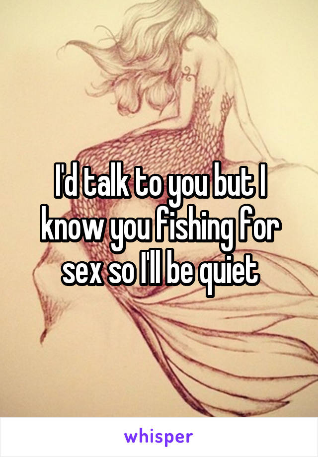 I'd talk to you but I know you fishing for sex so I'll be quiet