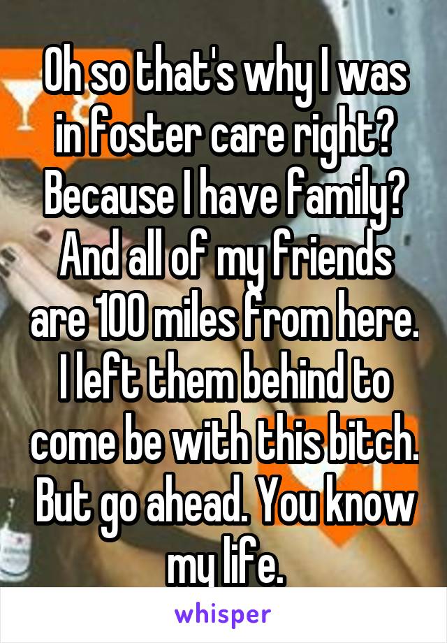 Oh so that's why I was in foster care right? Because I have family? And all of my friends are 100 miles from here. I left them behind to come be with this bitch. But go ahead. You know my life.