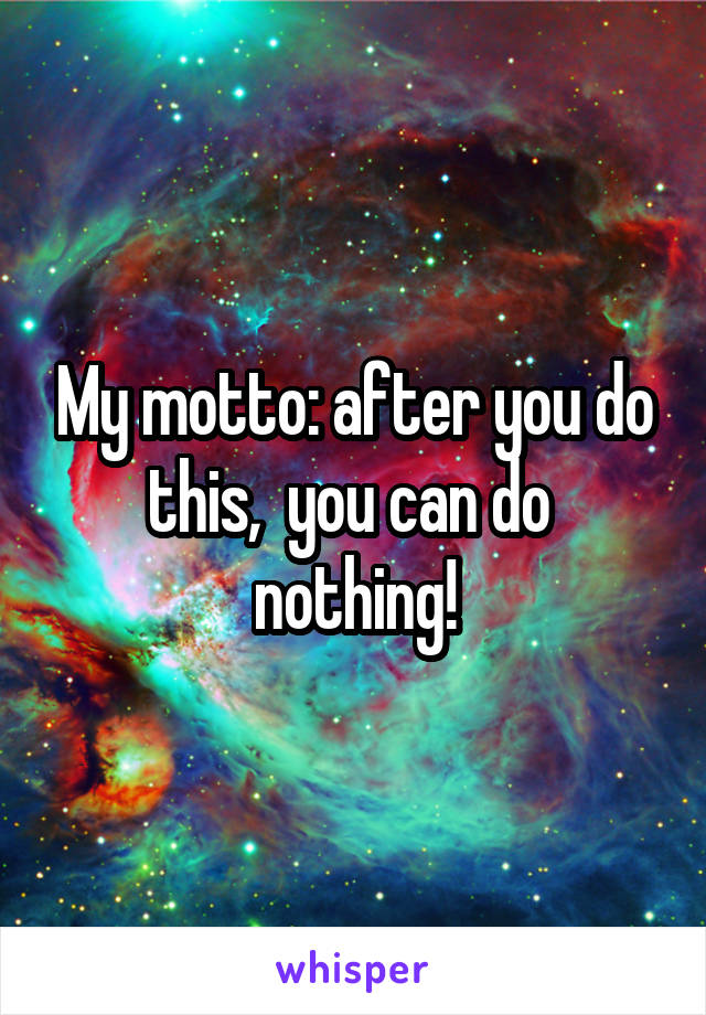 My motto: after you do this,  you can do  nothing!