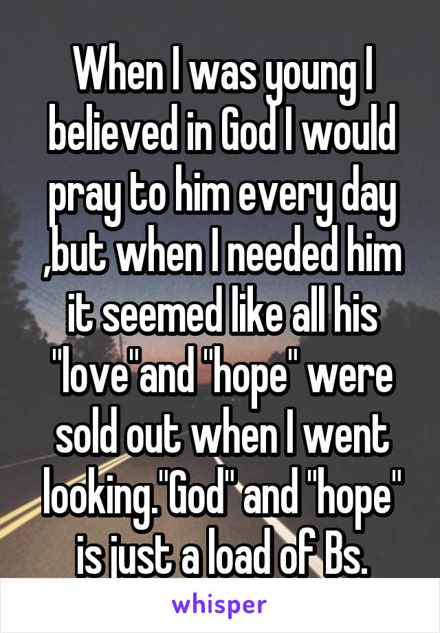 When I was young I believed in God I would pray to him every day ,but when I needed him it seemed like all his "love"and "hope" were sold out when I went looking."God" and "hope" is just a load of Bs.