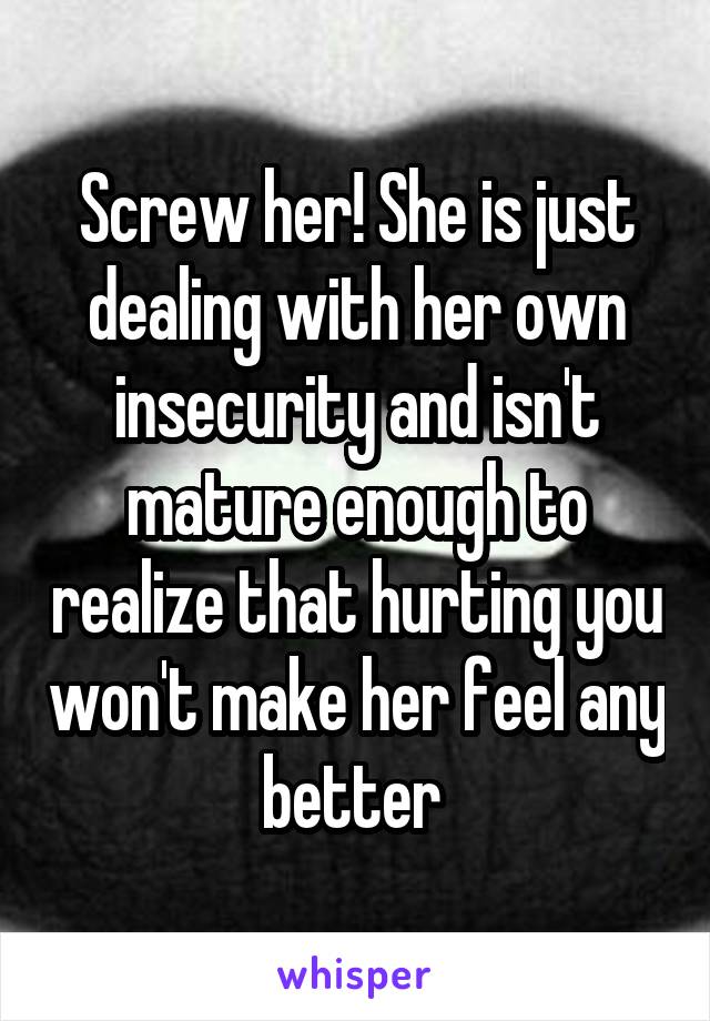 Screw her! She is just dealing with her own insecurity and isn't mature enough to realize that hurting you won't make her feel any better 
