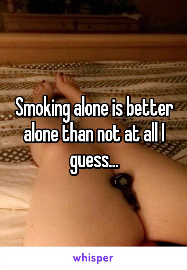 Smoking alone is better alone than not at all I guess...