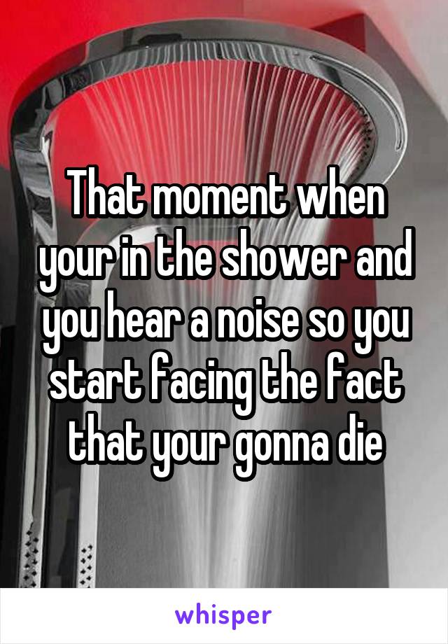 That moment when your in the shower and you hear a noise so you start facing the fact that your gonna die