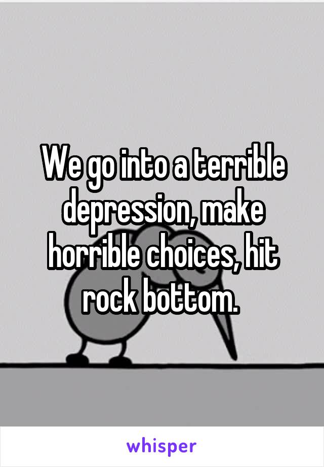 We go into a terrible depression, make horrible choices, hit rock bottom. 