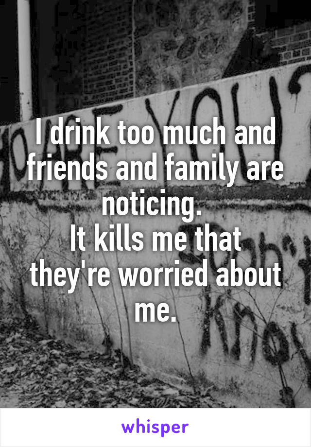 I drink too much and friends and family are noticing. 
It kills me that they're worried about me.