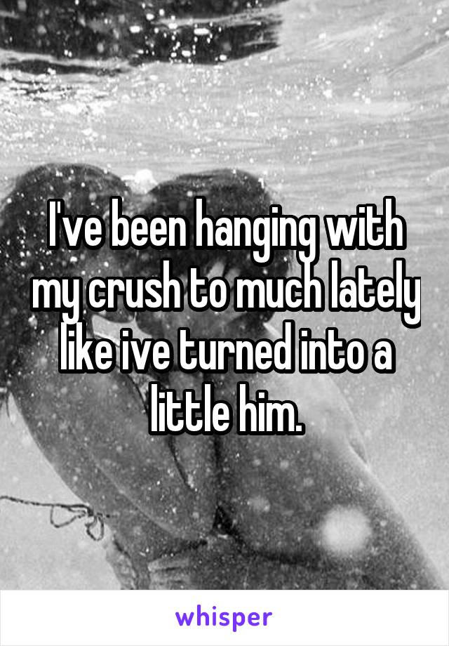 I've been hanging with my crush to much lately like ive turned into a little him.