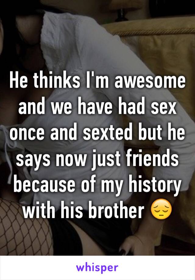 He thinks I'm awesome and we have had sex once and sexted but he says now just friends because of my history with his brother 😔