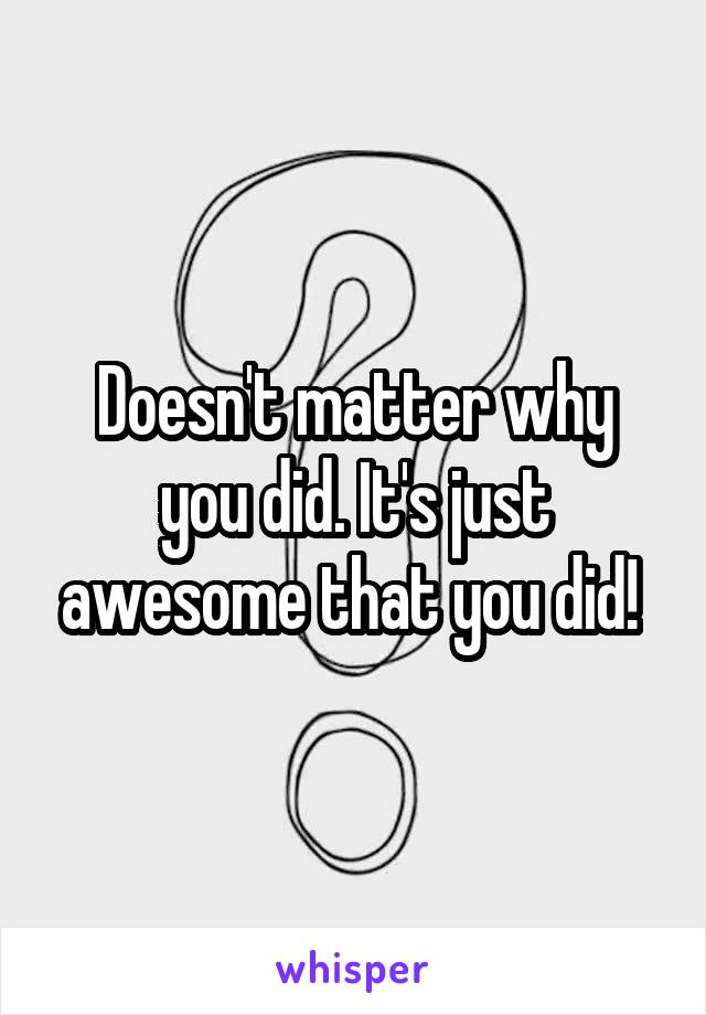 Doesn't matter why you did. It's just awesome that you did! 