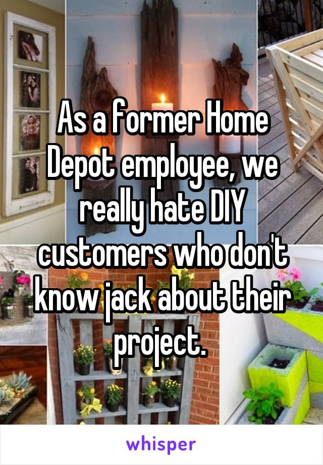 As a former Home Depot employee, we really hate DIY customers who don't know jack about their project. 