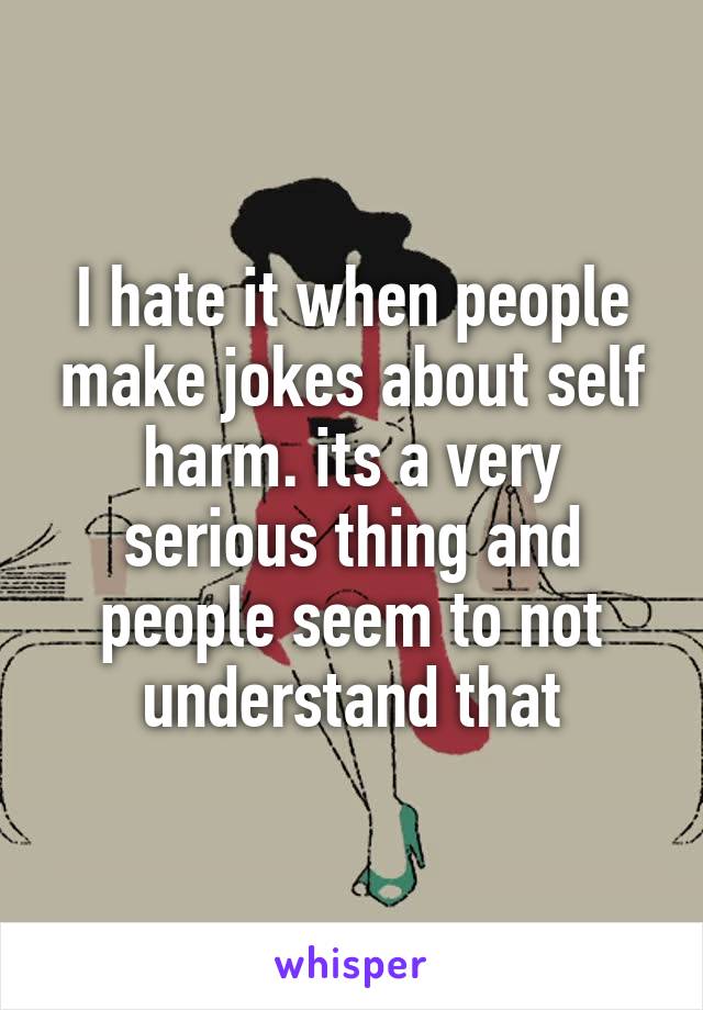 I hate it when people make jokes about self harm. its a very serious thing and people seem to not understand that