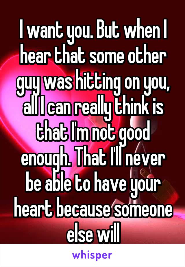 I want you. But when I hear that some other guy was hitting on you, all I can really think is that I'm not good enough. That I'll never be able to have your heart because someone else will