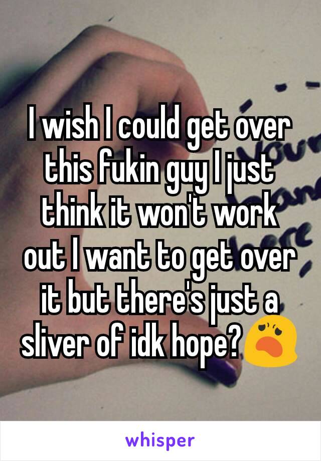 I wish I could get over this fukin guy I just think it won't work out I want to get over it but there's just a sliver of idk hope?😦