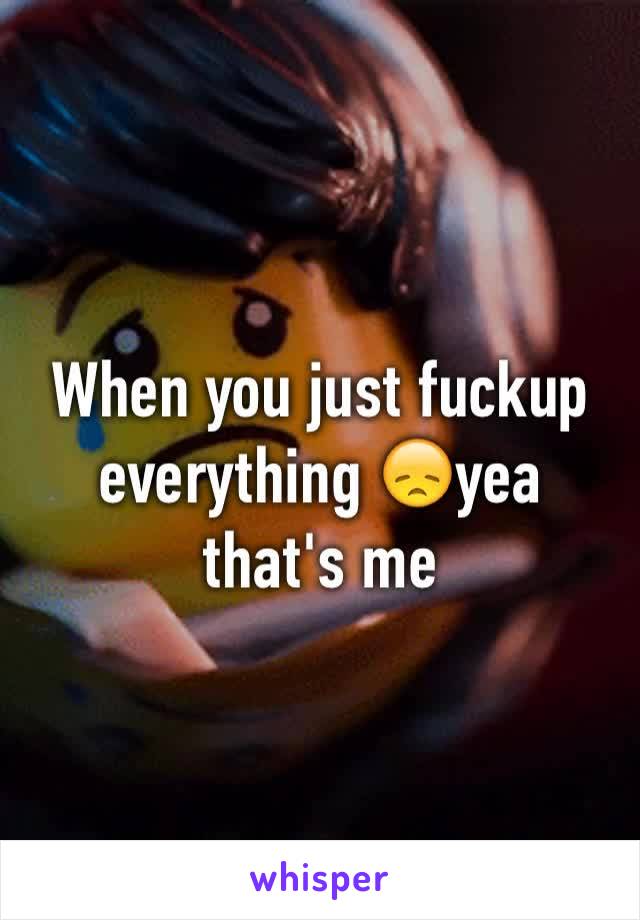 When you just fuckup everything 😞yea that's me 