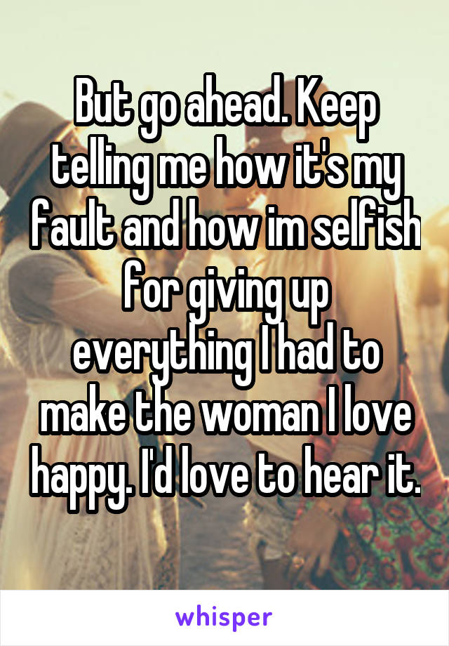 But go ahead. Keep telling me how it's my fault and how im selfish for giving up everything I had to make the woman I love happy. I'd love to hear it. 