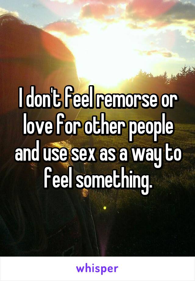 I don't feel remorse or love for other people and use sex as a way to feel something.