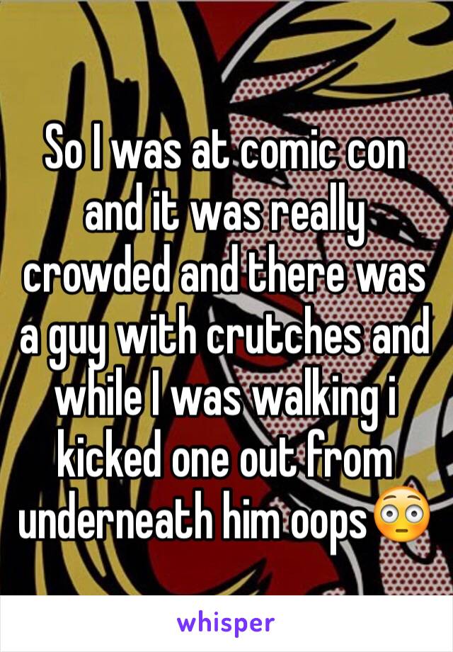 So I was at comic con and it was really crowded and there was a guy with crutches and while I was walking i kicked one out from underneath him oops😳