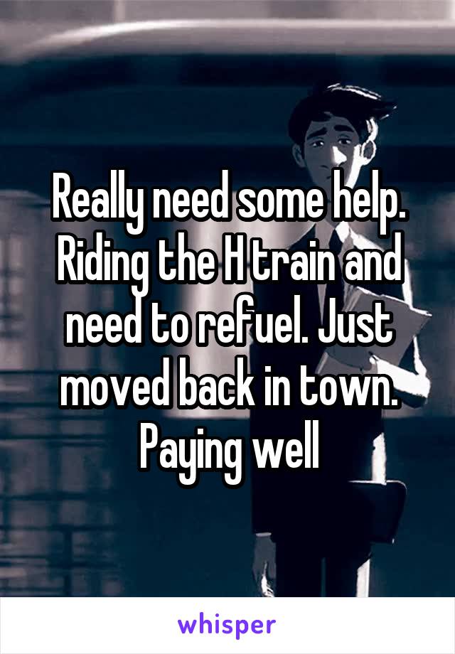 Really need some help. Riding the H train and need to refuel. Just moved back in town. Paying well