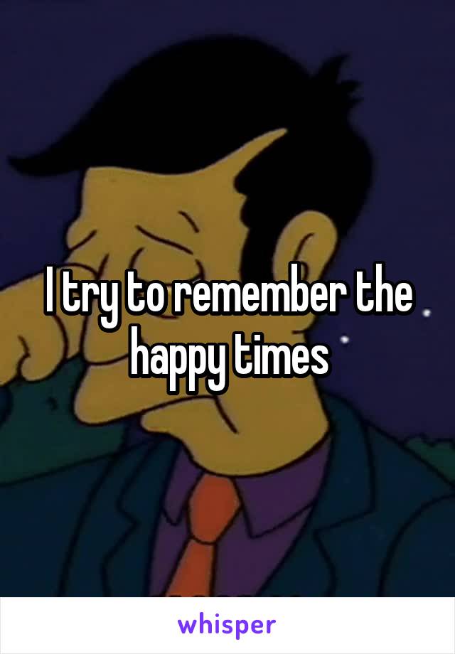 I try to remember the happy times