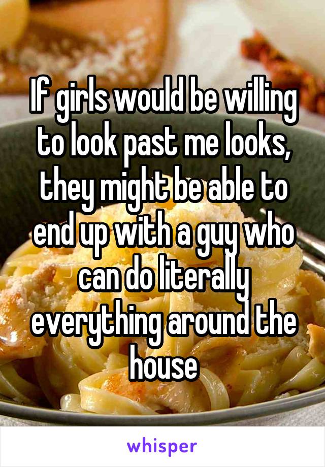 If girls would be willing to look past me looks, they might be able to end up with a guy who can do literally everything around the house