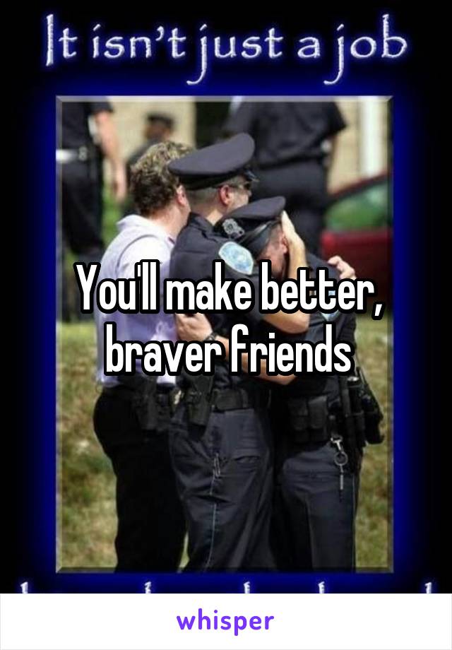 You'll make better, braver friends