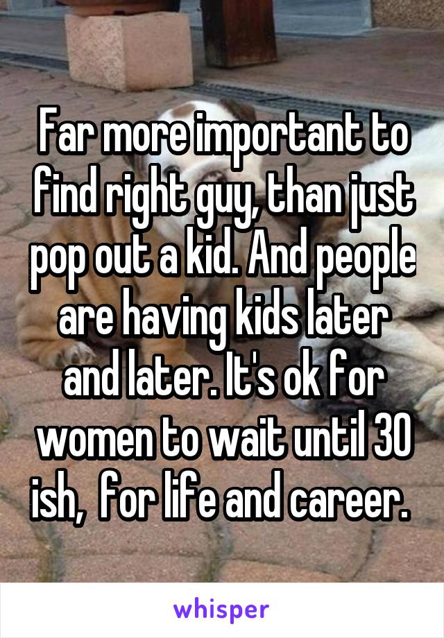 Far more important to find right guy, than just pop out a kid. And people are having kids later and later. It's ok for women to wait until 30 ish,  for life and career. 