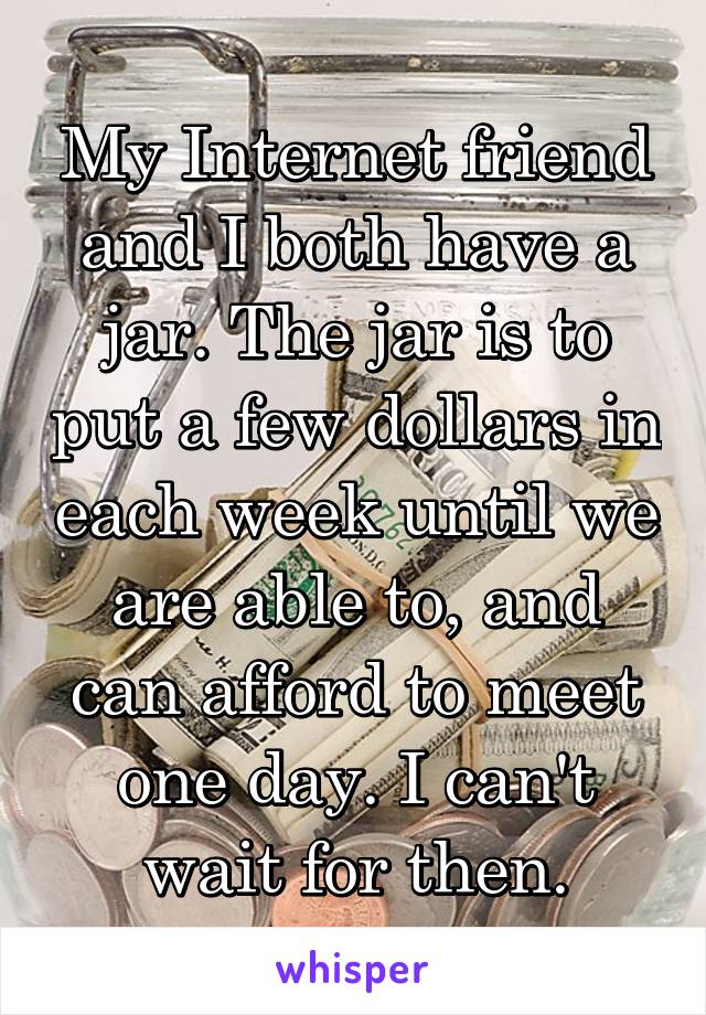 My Internet friend and I both have a jar. The jar is to put a few dollars in each week until we are able to, and can afford to meet one day. I can't wait for then.