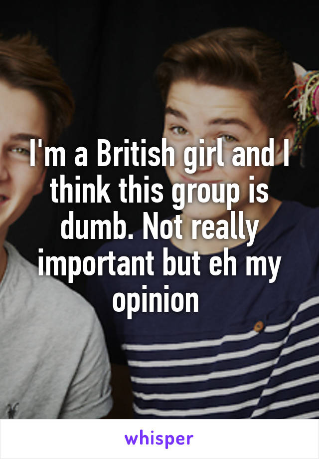 I'm a British girl and I think this group is dumb. Not really important but eh my opinion 