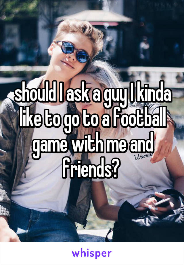 should I ask a guy I kinda like to go to a football game with me and friends? 