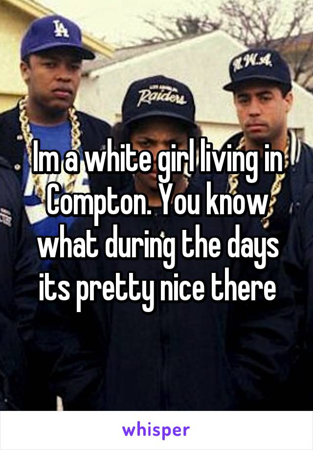 Im a white girl living in Compton. You know what during the days its pretty nice there