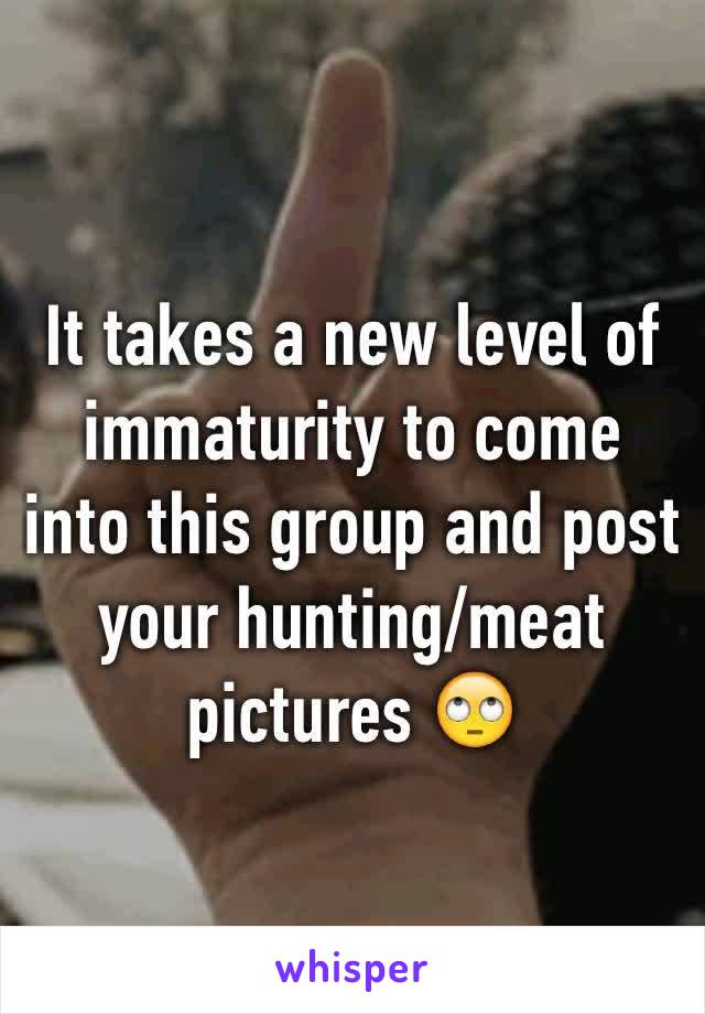 It takes a new level of immaturity to come into this group and post your hunting/meat pictures 🙄